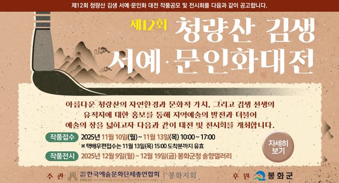 제12회 청량산 김생 서예·문인화 대전 작품공모 및 전시회를 다음과 같이 공고합니다.제12회 청량산 김생 서예·문인화대전아름다운 청량산의 자연환경과 문화적 가치, 그리고 김생 선생의 유적지에 대한 홍보를 통해지역예술의 발전과 더불어 예술의 장을 넓히고자 다음과 같이 대전 및 전시회를 개최합니다.작품접수 : 2025. 11월 10일(월) ~ 11월 13일(목) 10:00 ~ 17:00 ※ 택배우편접수는 11월 13일(목) 15:00 도착분까지 유효작품전시 : 2025년 12월 9일(월) ~ 12월 19일(금) 봉화군청 솔향갤러리주관 : 사단법인 한국예술문화단체총연합회 봉화지회후원 : 봉화군