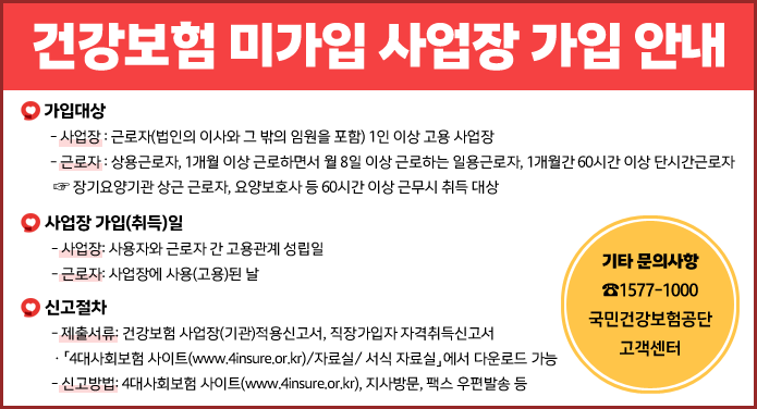 건강보험 미가입 사업장 가입 안내ㅁ 가입대상 ㅇ 사업장: 근로자(법인의 이사와 그 밖의 임원을 포함) 1인 이상 고용 사업장 ㅇ 근로자: 상용근로자, 1개월 이상 근로하면서 월 8일 이상 근로하는 일용근로자, 1개월간 60시간 이상 단시간근로자 ☞ 장기요양기관 상근 근로자, 요양보호사 등 60시간 이상 근무시 취득 대상ㅁ 사업장 가입(취득)일 ㅇ 사업장: 사용자와 근로자 간 고용관계 성립일 ㅇ 근로자: 사업장에 사용(고용)된 날ㅁ 신고절차 ㅇ 제출서류: 건강보험 사업장(기관)적용신고서, 직장가입자 자격취득신고서 - 「4대사회보험 사이트(www.4insure.or.kr)/자료실/ 서식 자료실」에서 다운로드 가능 ㅇ 신고방법: 4대사회보험 사이트(www.4insure.or.kr), 지사방문, 팩스 우편발송 등ㅁ 기타 문의사항: ☎1577-1000(국민건강보험공단 고객센터)