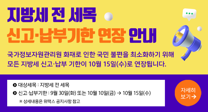 지방세 전 세목신고·납부기한 연장 안내 국가정보자원관리원 화재로 인한 국민 불편을 최소화하기 위해모든 지방세 신고·납부 기한이 10월 15일(수)로 연장됩니다. 대상세목 : 지방세 전 세목신고·납부기한 : 9월 30일(화) 또는 10월 10일(금) → 10월 15일(수)※ 상세내용은 위택스 공지사항 참고