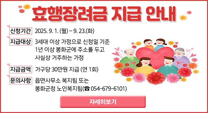 효행장려금 지급 안내- 신청기간: 2025. 9. 1. (월) ~ 9. 23.(화) - 지급대상: 3세대 이상 가정으로 신청일 기준 1년 이상 봉화군에 주소를 두고 사실상 거주하는 가정- 지급금액: 가구당 30만원 지급 (연 1회)문의사항: 읍면사무소 복지팀 또는 봉화군청 노인복지팀(054-679-6101)자세히보기
