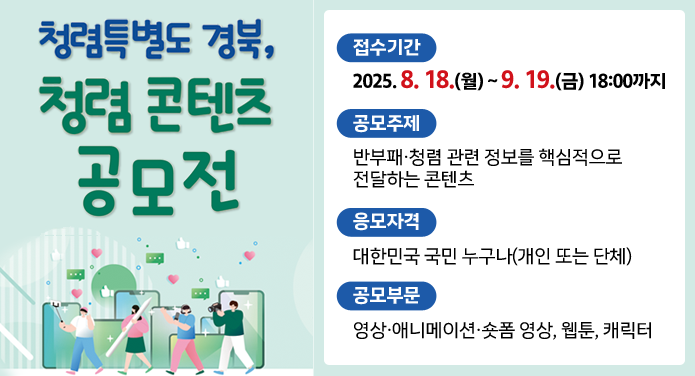 청렴특별도 경북, 청렴 콘텐츠 공모전접수기간 : 2025. 8. 18.(월) ~ 9. 19.(금) 18:00공모주제 : 반부패·청렴 관련 정보를 핵심적으로 전달하는 콘텐츠응모자격 : 대한민국 국민 누구나(개인 또는 단체)공모부문 :: 영사 ·애니메이션·숏폼 영상, 웹툰, 캐릭터
