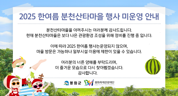 2025 한여름 분천산타마을 행사 미운영 안내분천산타마을을 아껴주시는 여러분께 감사드립니다.현재 분천산타마을은 보다 나은 관광환경 조성을 위해 정비를 진행 중 입니다.이에 따라 2025 한여름 행사는운영되지 않으며, 마을 방문은 가능하나 일부시설 이용에 제한이 있을 수 있습니다.여러분의 너른 양해를 부탁드리며, 더 즐거운 모습으로 다시 찾아뵙겠습니다.감사합니다.