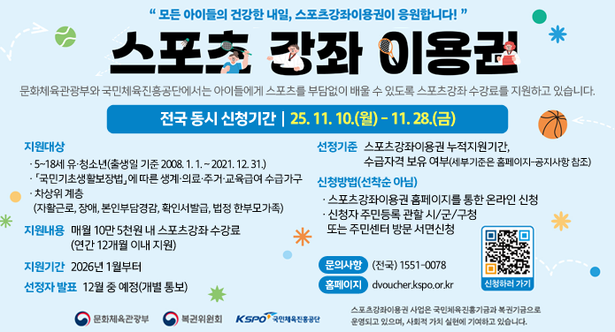 모든 아이들의 건강한 내일, 스포츠강좌이용권이 응원합니다!스포츠 강좌이용권전국 동시 신청기간 25. 11. 10.(월) - 11. 28.(금)문화체육관광부와 국민체육진흥공단에서는 아이들에게 스포츠를 부담없이 배울 수 있도록 스포츠강좌 수강료를 지원하고 있습니다.지원대상 : · 5~18세 유·청소년(출생일 기준 2008. 1. 1. ~ 2021. 12. 31.)· 「국민기초생활보장법」에 따른 생계·의료·주거·교육급여 수급가구· 차상위계층(자활근로, 장애, 본인부담경감, 확인서 발급, 법정 한부모 가족)지원내용 : 매월 10만 5천원 내 스포츠강좌 수강료(연간 12개월 이내 지원)지원기간 : 2026년 1월부터선정기준 : 스포츠강좌이용권 누적지원기간, 수급자격 보유 여부(세부 기준은 홈페이지-공지사항 참조)선정자 발표 : 12월 중 예정(개별 통보)신청방법(선착순아님) : ·스포츠강좌이용권 홈페이지를 통한 온라인 신청, · 신청자 주민등록 관할 시/군/구청 또는 주민센터 방문 서면 신청문의사항 : (전국) 1551-0078홈페이지 : dvoucher.kspo.or.kr스포츠강좌이용권 사업은 국민체육진흥기금과 복권기금으로 운영되고 있으며, 사회적 가치 실현에 기여하고 있습니다.
