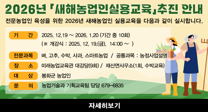 2026년 「새해농업인실용교육」추진 안내전문농업인 육성을 위한 2026년 새해농업인 실용교육을 다음과 같이 실시합니다.1. 기 간 : 2025. 12.19 ~ 2026. 1.20 (기간 중 10회) (※ 개강식 : 2025. 12. 19.(금), 14:00 ~ )2. 전문과목 : 벼, 고추, 수박, 사과, 스마트농업 / 공통과목 : 농정사업설명3. 장 소 : 미래농업교육관 대강당(9회) / 재산면사무소(1회, 수박교육)4. 대 상 : 봉화군 농업인5. 문 의 : 농업기술과 기획교육팀 담당 679-6835자세히보기